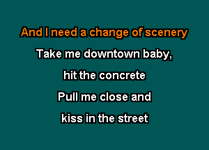 And I need a change of scenery

Take me downtown baby,
hit the concrete
Pull me close and

kiss in the street