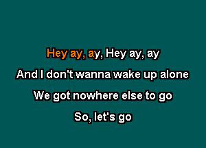 Hey ay, ay, Hey ay, ay

And I don'twanna wake up alone

We got nowhere else to go

So, let's go