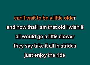 can't wait to be a little older
and now that i am that old i wish it
all would go a little slower
they say take it all in strides

just enjoy the ride
