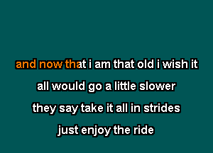and now that i am that old i wish it

all would go a little slower

they say take it all in strides

just enjoy the ride