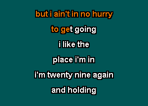 buti ain't in no hurry
to get going
i like the

place i'm in

i'm twenty nine again

and holding