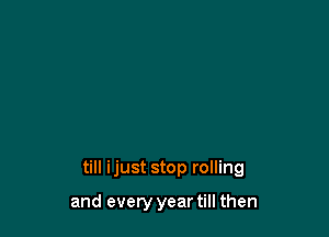 till ijust stop rolling

and every year till then