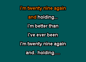 i'm twenty nine again
and holding...
i'm better than

i've ever been

i'm twenty nine again

and.. holding .....
