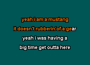 yeah i am a mustang

it doesn't rubberin'of a gear

yeah iwas having a

big time get outta here
