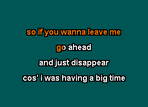 so ifyou wanna leave me
go ahead

and just disappear

cos' i was having a big time