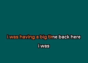 iwas having a big time back here

i was