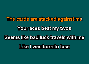 The cards are stacked against me
Your aces beat my twos
Seems like bad luck travels with me

Like I was born to lose