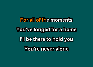 For all ofthe moments

Yowve longed for a home

P be there to hold you

Yowre never alone