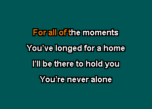 For all ofthe moments

Yowve longed for a home

P be there to hold you

Yowre never alone