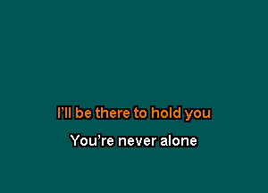 HI be there to hold you

You're never alone