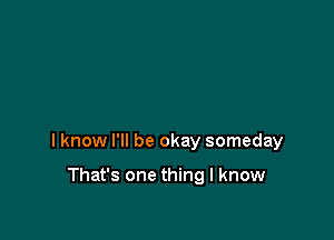 I know I'll be okay someday

That's one thing I know