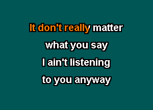 It don't really matter
what you say
I ain't listening

to you anyway