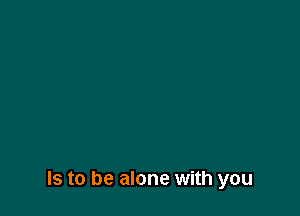 Is to be alone with you