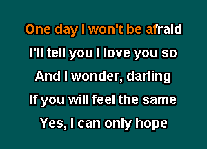 One day I won't be afraid
I'll tell you I love you so
And I wonder, darling

If you will feel the same

Yes, I can only hope