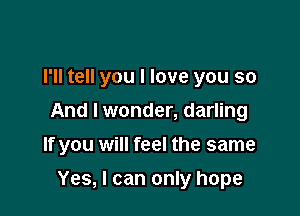 I'll tell you I love you so
And I wonder, darling

If you will feel the same

Yes, I can only hope