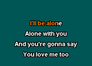 I'll be alone
Alone with you

And you're gonna say

You love me too