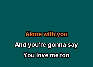 Alone with you

And you're gonna say

You love me too
