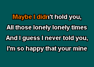 Maybe I didn't hold you,
All those lonely lonely times
And I guess I never told you,

I'm so happy that your mine