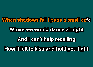 When shadows fall I pass a small cafe
Where we would dance at night
And I can't help recalling

How it felt to kiss and hold you tight