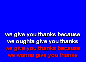 we give you thanks because
we oughta give you thanks