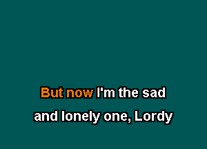 But now I'm the sad

and lonely one, Lordy