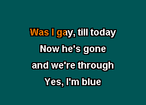 Was I gay, till today

Now he's gone
and we're through
Yes, I'm blue