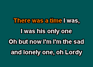 There was a time I was,
I was his only one
Oh but now I'm I'm the sad

and lonely one, oh Lordy