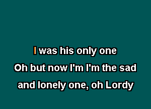 I was his only one
Oh but now I'm I'm the sad

and lonely one, oh Lordy