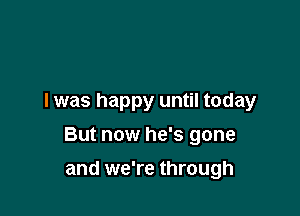 I was happy until today

But now he's gone

and we're through