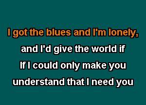 I got the blues and I'm lonely,
and I'd give the world if
Ifl could only make you

understand that I need you