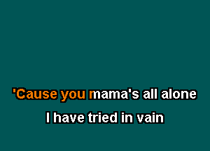 'Cause you mama's all alone

I have tried in vain