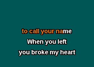 to call your name
When you left

you broke my heart