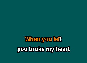 When you left

you broke my heart