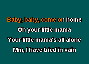 Baby, baby, come on home

on your little mama
Your little mama's all alone
Mm, I have tried in vain