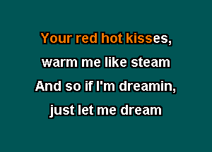 Your red hot kisses,
warm me like steam
And so if I'm dreamin,

just let me dream