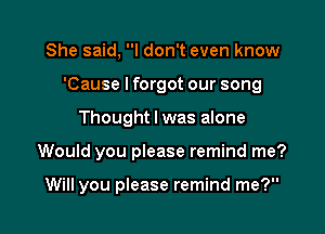 She said, I don't even know
'Cause Iforgot our song

Thought I was alone

Would you please remind me?

Will you please remind me?