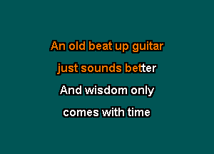 An old beat up guitar

just sounds better

And wisdom only

comes with time