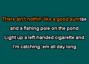 There ain't nothin' like a good sunrise
and af'lshing pole on the pond
Light up a left-handed cigarette and

I'm catching 'em all day long
