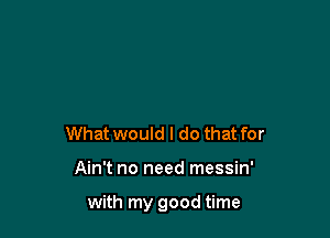 What would I do that for

Ain't no need messin'

with my good time