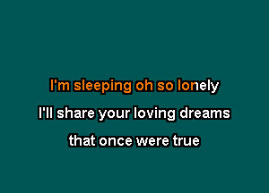 I'm sleeping oh so lonely

I'll share your loving dreams

that once were true