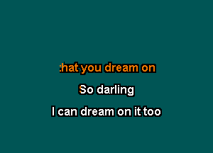 that you dream on

So darling

I can dream on it too