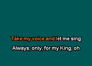 Take my voice and let me sing

Always, only, for my King, oh