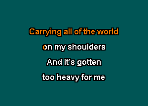 Carrying all ofthe world

on my shoulders

And ifs gotten

too heavy for me