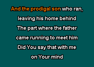And the prodigal son who ran,
leaving his home behind
The part where the father

came running to meet him

Did You say that with me

on Your mind I
