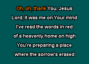 Oh, oh, thank You, Jesus
Lord, it was me on Your mind
I've read the words in red
of a heavenly home on high
You're preparing a place

where the sorrow's erased