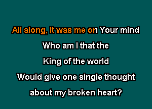 All along, it was me on Your mind
Who am I that the
King ofthe world

Would give one single thought

about my broken heart?