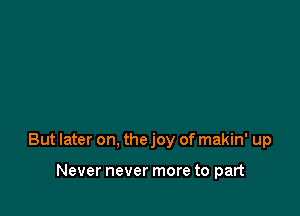 But later on, the joy of makin' up

Never never more to part