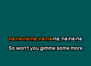 na-na-na-na, na-na-na, na-na-na

So won't you gimme some more