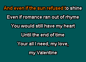 And even ifthe sun refused to shine
Even if romance ran out of rhyme
You would still have my heart
Until the end oftime
Your all I need, my love,

my Valentine