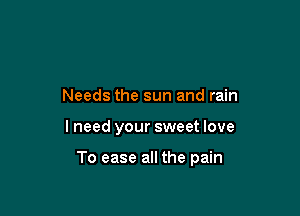 Needs the sun and rain

lneed your sweet love

To ease all the pain